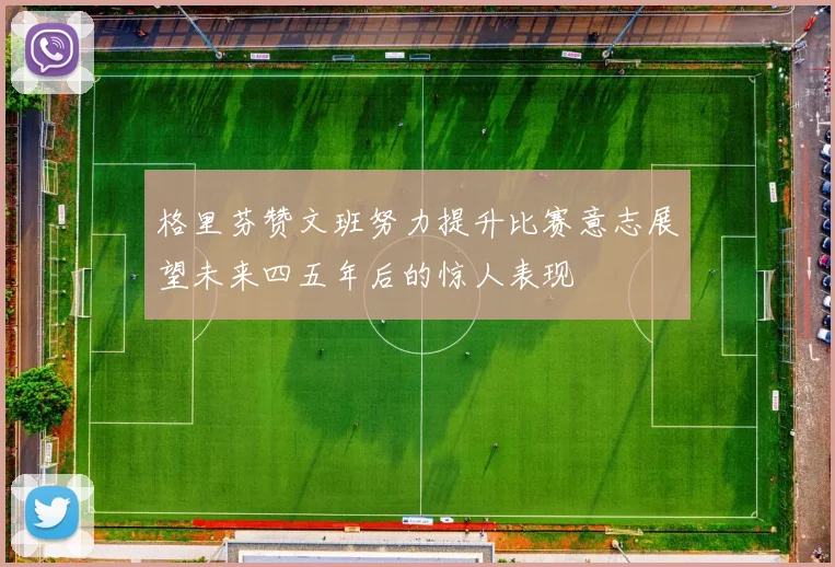 格里芬赞文班努力提升比赛意志展望未来四五年后的惊人表现