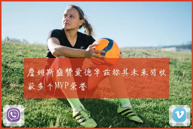 詹姆斯盛赞爱德华兹称其未来将收获多个MVP荣誉