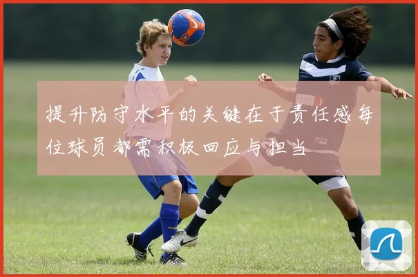 提升防守水平的关键在于责任感每位球员都需积极回应与担当