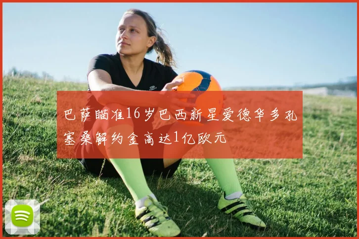 巴萨瞄准16岁巴西新星爱德华多孔塞桑解约金高达1亿欧元