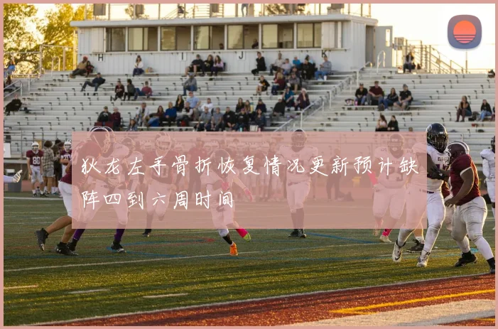 狄龙左手骨折恢复情况更新预计缺阵四到六周时间