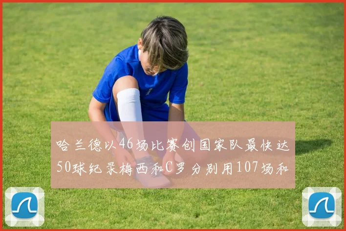 哈兰德以46场比赛创国家队最快达50球纪录梅西和C罗分别用107场和114场完成