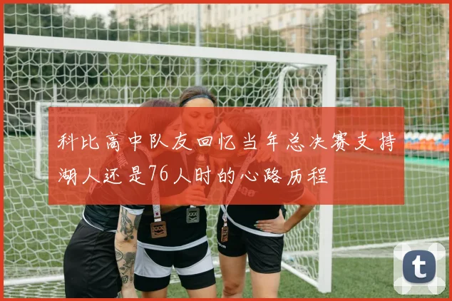 科比高中队友回忆当年总决赛支持湖人还是76人时的心路历程