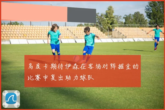 乌度卡期待伊森在客场对阵掘金的比赛中复出助力球队