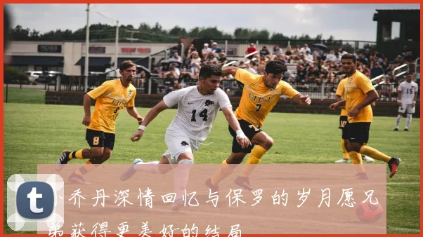 小乔丹深情回忆与保罗的岁月愿兄弟获得更美好的结局