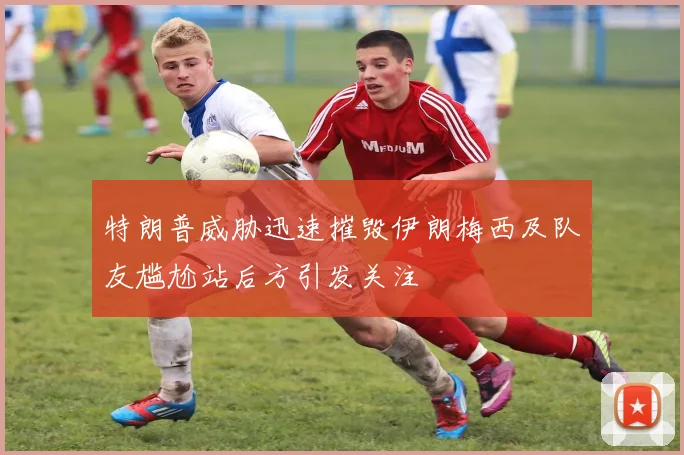 特朗普威胁迅速摧毁伊朗梅西及队友尴尬站后方引发关注