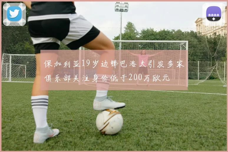 保加利亚19岁边锋巴洛夫引发多家俱乐部关注身价低于200万欧元