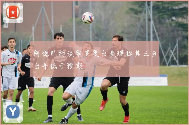 阿德巴约谈希罗复出表现称其三分出手低于预期
