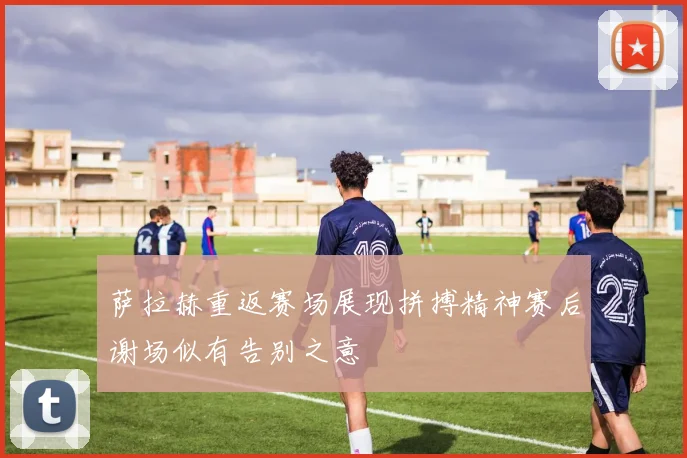 萨拉赫重返赛场展现拼搏精神赛后谢场似有告别之意
