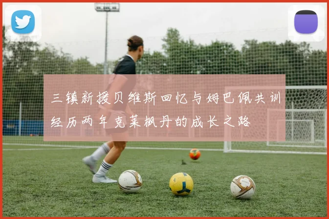 三镇新援贝维斯回忆与姆巴佩共训经历两年克莱枫丹的成长之路
