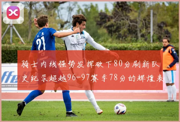 骑士内线强势发挥砍下80分刷新队史纪录超越96-97赛季78分的辉煌表现