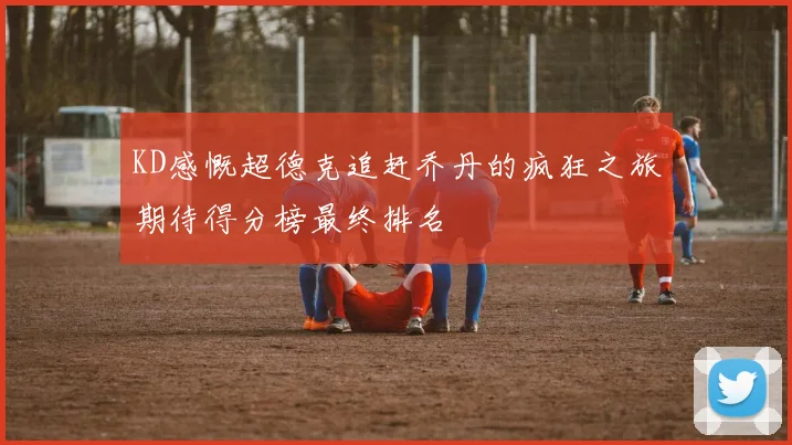 KD感慨超德克追赶乔丹的疯狂之旅期待得分榜最终排名