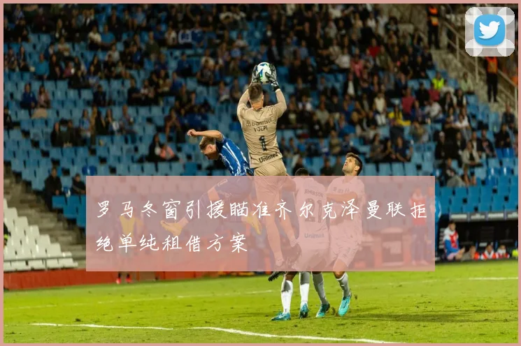 罗马冬窗引援瞄准齐尔克泽曼联拒绝单纯租借方案