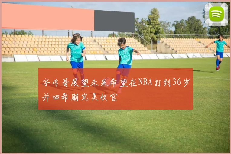 字母哥展望未来希望在NBA打到36岁并回希腊完美收官