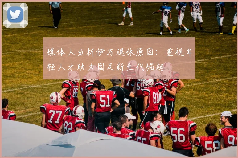 媒体人分析伊万退休原因：重视年轻人才助力国足新生代崛起